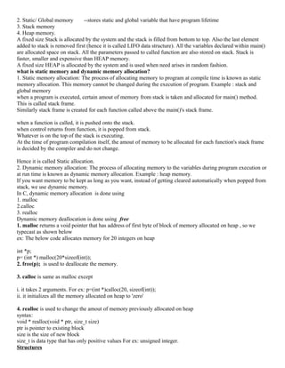2. Static/ Global memory --stores static and global variable that have program lifetime
3. Stack memory
4. Heap memory.
A fixed size Stack is allocated by the system and the stack is filled from bottom to top. Also the last element
added to stack is removed first (hence it is called LIFO data structure). All the variables declared within main()
are allocated space on stack. All the parameters passed to called function are also stored on stack. Stack is
faster, smaller and expensive than HEAP memory.
A fixed size HEAP is allocated by the system and is used when need arises in random fashion.
what is static memory and dynamic memory allocation?
1. Static memory allocation: The process of allocating memory to program at compile time is known as static
memory allocation. This memory cannot be changed during the execution of program. Example : stack and
global memory
when a program is executed, certain amout of memory from stack is taken and allocated for main() method.
This is called stack frame.
Similarly stack frame is created for each function called above the main()'s stack frame.
when a function is called, it is pushed onto the stack.
when control returns from function, it is popped from stack.
Whatever is on the top of the stack is executing.
At the time of program compilation itself, the amout of memory to be allocated for each function's stack frame
is decided by the compiler and do not change.
Hence it is called Static allocation.
2. Dynamic memory allocation: The process of allocating memory to the variables during program execution or
at run time is known as dynamic memory allocation. Example : heap memory.
If you want memory to be kept as long as you want, instead of getting cleared automatically when popped from
stack, we use dynamic memory.
In C, dynamic memory allocation is done using
1. malloc
2.calloc
3. realloc
Dynamic memory deallocation is done using free
1. malloc returns a void pointer that has address of first byte of block of memory allocated on heap , so we
typecast as shown below
ex: The below code allocates memory for 20 integers on heap
int *p;
p= (int *) malloc(20*sizeof(int));
2. free(p); is used to deallocate the memory.
3. calloc is same as malloc except
i. it takes 2 arguments. For ex: p=(int *)calloc(20, sizeof(int));
ii. it initializes all the memory allocated on heap to 'zero'
4. realloc is used to change the amout of memory previously allocated on heap
syntax:
void * realloc(void * ptr, size_t size)
ptr is pointer to existing block
size is the size of new block
size_t is data type that has only positive values For ex: unsigned integer.
Structures
 