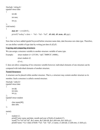 #include <string.h>
typedef struct date
{
int dd;
int mm;
int yy;
};
void main()
{
date d1 = {1,9,2015};
printf(“today’s date = %d - %d - %d”, d1.dd, d1.mm, d1.yy);
}
Now that we have added typedef keyword before structure name date, date becomes new data type. Therefore,
we can define variable of type date by writing just date d1,d2,d3;
Copying and comparing structures
We can assign a structure variable to another structure variable of same type.
Example: struct student s1={151301, “adi”,”IMPCS”,18000};
struct student s2;
s2=s1;
C does not allow comparing of two structure variable however; individual elements of one structure can be
compared with individual elements of another structure.
Nested Structures
A structure can be placed within another structure. That is, a structure may contain another structure as its
member. Such a structure is called a nested structure.
#include <stdio.h>
typedef struct date
{
int dd;
int mm;
int yy;
};
typedef struct student
{
char name[40];
date dob;
};
main()
{
student s1;
printf("enter name and date, month and year of birth of studentn");
scanf("%s %d %d %d", &s1.name, &s1.dob.dd, &s1.dob.mm, &s1.dob.yy);
printf("name =%s t date of birth =%d - %d - %d", s1.name, s1.dob.dd, s1.dob.mm, s1.dob.yy);
 