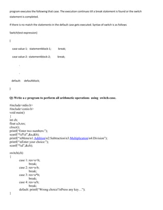 program executes the following that case. The execution continues till a break statement is found or the switch
statement is completed.
If there is no match the statements in the default case gets executed. Syntax of switch is as follows
Switch(test expression)
{
case value-1: statementblock-1; break;
case value-2: statementblock-2; break;
.
.
default: defaultblock;
}
Q) Write a c program to perform all arithmetic operations using switch-case.
#include<stdio.h>
#include<conio.h>
void main()
{
int ch;
float a,b,res;
clrscr();
printf(“Enter two numbers:”);
scanf(“%f%f”,&a,&b);
printf(“nMenun1.Additionn2.Subtractionn3.Multiplicationn4.Division”);
printf(“nEnter your choice:”);
scanf(“%d”,&ch);
switch(ch)
{
case 1: res=a+b;
break;
case 2: res=a-b;
break;
case 3: res=a*b;
break;
case 4: res=a/b;
break;
default: printf(“Wrong choice!!nPress any key…”);
}
 