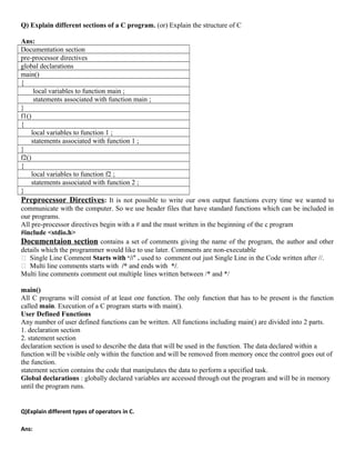 Q) Explain different sections of a C program. (or) Explain the structure of C
Ans:
Documentation section
pre-processor directives
global declarations
main()
{
local variables to function main ;
statements associated with function main ;
}
f1()
{
local variables to function 1 ;
statements associated with function 1 ;
}
f2()
{
local variables to function f2 ;
statements associated with function 2 ;
}
Preprocessor Directives: It is not possible to write our own output functions every time we wanted to
communicate with the computer. So we use header files that have standard functions which can be included in
our programs.
All pre-processor directives begin with a # and the must written in the beginning of the c program
#include <stdio.h>
Documentaion section contains a set of comments giving the name of the program, the author and other
details which the programmer would like to use later. Comments are non-executable
 Single Line Comment Starts with ‘//’ . used to comment out just Single Line in the Code written after //.
 Multi line comments starts with /* and ends with */.
Multi line comments comment out multiple lines written between /* and */
main()
All C programs will consist of at least one function. The only function that has to be present is the function
called main. Execution of a C program starts with main().
User Defined Functions
Any number of user defined functions can be written. All functions including main() are divided into 2 parts.
1. declaration section
2. statement section
declaration section is used to describe the data that will be used in the function. The data declared within a
function will be visible only within the function and will be removed from memory once the control goes out of
the function.
statement section contains the code that manipulates the data to perform a specified task.
Global declarations : globally declared variables are accessed through out the program and will be in memory
until the program runs.
Q)Explain different types of operators in C.
Ans:
 
