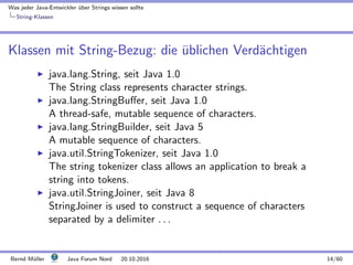Was jeder Java-Entwickler ¨uber Strings wissen sollte
String-Klassen
Klassen mit String-Bezug: die ¨ublichen Verd¨achtigen
java.lang.String, seit Java 1.0
The String class represents character strings.
java.lang.StringBuﬀer, seit Java 1.0
A thread-safe, mutable sequence of characters.
java.lang.StringBuilder, seit Java 5
A mutable sequence of characters.
java.util.StringTokenizer, seit Java 1.0
The string tokenizer class allows an application to break a
string into tokens.
java.util.StringJoiner, seit Java 8
StringJoiner is used to construct a sequence of characters
separated by a delimiter . . .
Bernd M¨uller Java Forum Nord 20.10.2016 14/60
 