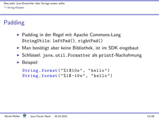Was jeder Java-Entwickler ¨uber Strings wissen sollte
String-Klassen
Padding
Padding in der Regel mit Apache Commons-Lang
StringUtils: leftPad(), rightPad()
Man ben¨otigt aber keine Bibliothek, ist im SDK eingebaut
Schl¨ussel: java.util.Formatter als printf-Nachahmung
Beispiel:
String.format(%1 $10s, hello)
String.format(%1$-10s, hello)
Bernd M¨uller Java Forum Nord 20.10.2016 15/60
 