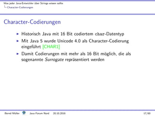 Was jeder Java-Entwickler ¨uber Strings wissen sollte
Character-Codierungen
Character-Codierungen
Historisch Java mit 16 Bit codiertem char-Datentyp
Mit Java 5 wurde Unicode 4.0 als Character-Codierung
eingef¨uhrt [CHAR1]
Damit Codierungen mit mehr als 16 Bit m¨oglich, die als
sogenannte Surrogate repr¨asentiert werden
Bernd M¨uller Java Forum Nord 20.10.2016 17/60
 