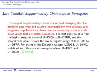 Was jeder Java-Entwickler ¨uber Strings wissen sollte
Character-Codierungen
Java Tutorial: Supplementary Characters as Surrogates
”
To support supplementary characters without changing the char
primitive data type and causing incompatibility with previous Java
programs, supplementary characters are deﬁned by a pair of code
point values that are called surrogates. The ﬁrst code point is from
the high surrogates range of U+D800 to U+DFBB, and the
second code point is from the low surrogates range of U+DC00 to
U+DFFF. For example, the Deseret character LONG I, U+10400,
is deﬁned with this pair of surrogate values: U+D801 and
U+DC00.“ [CHAR2]
Bernd M¨uller Java Forum Nord 20.10.2016 18/60
 