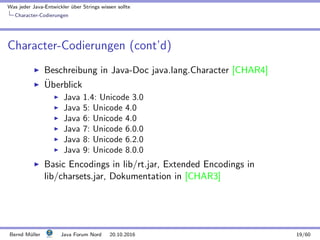 Was jeder Java-Entwickler ¨uber Strings wissen sollte
Character-Codierungen
Character-Codierungen (cont’d)
Beschreibung in Java-Doc java.lang.Character [CHAR4]
¨Uberblick
Java 1.4: Unicode 3.0
Java 5: Unicode 4.0
Java 6: Unicode 4.0
Java 7: Unicode 6.0.0
Java 8: Unicode 6.2.0
Java 9: Unicode 8.0.0
Basic Encodings in lib/rt.jar, Extended Encodings in
lib/charsets.jar, Dokumentation in [CHAR3]
Bernd M¨uller Java Forum Nord 20.10.2016 19/60
 