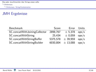 Was jeder Java-Entwickler ¨uber Strings wissen sollte
Performanz
Performanz: String-Konkatenation
JMH Ergebnisse
Benchmark Score Error Units
SC.concatWithJoiningCollector 2898,767 ± 5,378 ops/s
SC.concatWithString 25,434 ± 0,059 ops/s
SC.concatWithStringBuﬀer 5375,578 ± 39,959 ops/s
SC.concatWithStringBuilder 6030,804 ± 13,088 ops/s
Bernd M¨uller Java Forum Nord 20.10.2016 27/60
 