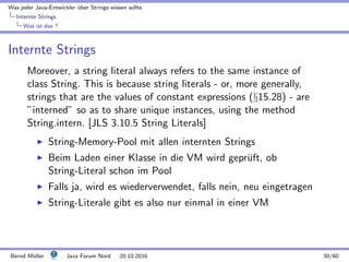 Was jeder Java-Entwickler ¨uber Strings wissen sollte
Internte Strings
Was ist das ?
Internte Strings
Moreover, a string literal always refers to the same instance of
class String. This is because string literals - or, more generally,
strings that are the values of constant expressions (§15.28) - are
”interned” so as to share unique instances, using the method
String.intern. [JLS 3.10.5 String Literals]
String-Memory-Pool mit allen internten Strings
Beim Laden einer Klasse in die VM wird gepr¨uft, ob
String-Literal schon im Pool
Falls ja, wird es wiederverwendet, falls nein, neu eingetragen
String-Literale gibt es also nur einmal in einer VM
Bernd M¨uller Java Forum Nord 20.10.2016 30/60
 