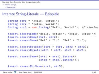 Was jeder Java-Entwickler ¨uber Strings wissen sollte
Internte Strings
Was ist das ?
Internte String-Literale — Beispiele
String str1 = Hello , World!;
String str2 = Hello , World!;
String str3 = new String(Hello , World!); // sinnlos
Assert.assertSame(Hello , World!, Hello , World!);
Assert.assertSame(str1 , str2 );
Assert.assertSame(Hel + lo, Hel + lo);
Assert.assertNotSame(str1 + str1 , str2 + str2 );
Assert.assertEquals(str1 + str1 , str2 + str2 );
Assert.assertSame (( str1 + str1 ). intern (),
(str2 + str2 ). intern ());
Assert.assertNotSame(str1 , str3 );
Bernd M¨uller Java Forum Nord 20.10.2016 31/60
 