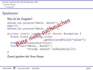 Was jeder Java-Entwickler ¨uber Strings wissen sollte
Internte Strings
Am¨usantes
Spielereien
Was ist die Ausgabe?
System.out.println(Hello , World!);
magic ();
System.out.println(Hello , World!);
private static void magic () throws Exception {
Field field = String.class
. getDeclaredField (value);
field.setAccessible(true );
field.set(Hello , World!,
tricky intern.toCharArray ());
}
Zuerst gesehen bei Arno Haase
Bitte nicht nachmachen
Bernd M¨uller Java Forum Nord 20.10.2016 33/60
 