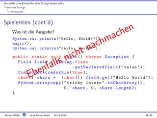 Was jeder Java-Entwickler ¨uber Strings wissen sollte
Internte Strings
Am¨usantes
Spielereien (cont’d)
Was ist die Ausgabe?
System.out.println(Hello , World!);
magic ();
System.out.println(Hello , World!);
public static void magic () throws Exception {
Field field = String.class
. getDeclaredField (value);
field.setAccessible(true );
char [] chars = (char []) field.get(Hello World);
System.arraycopy(tricky intern.toCharArray (),
0, chars , 0, chars.length );
}
Ebenfalls nicht nachmachen
Bernd M¨uller Java Forum Nord 20.10.2016 34/60
 