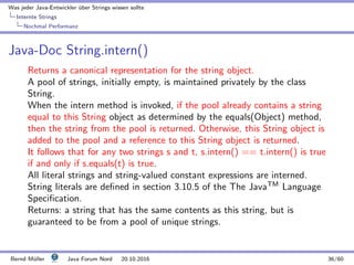 Was jeder Java-Entwickler ¨uber Strings wissen sollte
Internte Strings
Nochmal Performanz
Java-Doc String.intern()
Returns a canonical representation for the string object.
A pool of strings, initially empty, is maintained privately by the class
String.
When the intern method is invoked, if the pool already contains a string
equal to this String object as determined by the equals(Object) method,
then the string from the pool is returned. Otherwise, this String object is
added to the pool and a reference to this String object is returned.
It follows that for any two strings s and t, s.intern() == t.intern() is true
if and only if s.equals(t) is true.
All literal strings and string-valued constant expressions are interned.
String literals are deﬁned in section 3.10.5 of the The JavaTM
Language
Speciﬁcation.
Returns: a string that has the same contents as this string, but is
guaranteed to be from a pool of unique strings.
Bernd M¨uller Java Forum Nord 20.10.2016 36/60
 
