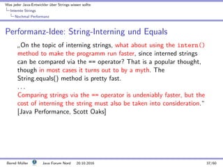 Was jeder Java-Entwickler ¨uber Strings wissen sollte
Internte Strings
Nochmal Performanz
Performanz-Idee: String-Interning und Equals
”
On the topic of interning strings, what about using the intern()
method to make the programm run faster, since interned strings
can be compared via the == operator? That is a popular thought,
though in most cases it turns out to by a myth. The
String.equals() method is pretty fast.
. . .
Comparing strings via the == operator is undeniably faster, but the
cost of interning the string must also be taken into consideration.“
[Java Performance, Scott Oaks]
Bernd M¨uller Java Forum Nord 20.10.2016 37/60
 
