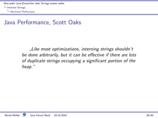 Was jeder Java-Entwickler ¨uber Strings wissen sollte
Internte Strings
Nochmal Performanz
Java Performance, Scott Oaks
”
Like most optimizations, interning strings shouldn’t
be done arbitrarily, but it can be eﬀective if there are lots
of duplicate strings occupying a signiﬁcant portion of the
heap.“
Bernd M¨uller Java Forum Nord 20.10.2016 38/60
 