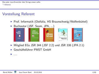 Was jeder Java-Entwickler ¨uber Strings wissen sollte
Referent
Vorstellung Referent
Prof. Informatik (Ostfalia, HS Braunschweig/Wolfenb¨uttel)
Buchautor (JSF, Seam, JPA, ...)
Mitglied EGs JSR 344 (JSF 2.2) und JSR 338 (JPA 2.1)
Gesch¨aftsf¨uhrer PMST GmbH
. . .
Bernd M¨uller Java Forum Nord 20.10.2016 4/60
 