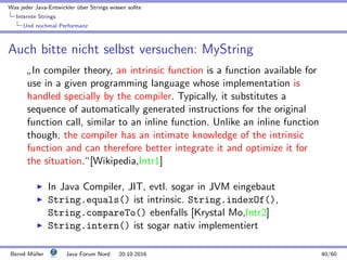 Was jeder Java-Entwickler ¨uber Strings wissen sollte
Internte Strings
Und nochmal Performanz
Auch bitte nicht selbst versuchen: MyString
”
In compiler theory, an intrinsic function is a function available for
use in a given programming language whose implementation is
handled specially by the compiler. Typically, it substitutes a
sequence of automatically generated instructions for the original
function call, similar to an inline function. Unlike an inline function
though, the compiler has an intimate knowledge of the intrinsic
function and can therefore better integrate it and optimize it for
the situation.“[Wikipedia,Intr1]
In Java Compiler, JIT, evtl. sogar in JVM eingebaut
String.equals() ist intrinsic. String.indexOf(),
String.compareTo() ebenfalls [Krystal Mo,Intr2]
String.intern() ist sogar nativ implementiert
Bernd M¨uller Java Forum Nord 20.10.2016 40/60
 