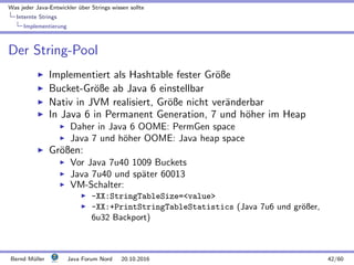 Was jeder Java-Entwickler ¨uber Strings wissen sollte
Internte Strings
Implementierung
Der String-Pool
Implementiert als Hashtable fester Gr¨oße
Bucket-Gr¨oße ab Java 6 einstellbar
Nativ in JVM realisiert, Gr¨oße nicht ver¨anderbar
In Java 6 in Permanent Generation, 7 und h¨oher im Heap
Daher in Java 6 OOME: PermGen space
Java 7 und h¨oher OOME: Java heap space
Gr¨oßen:
Vor Java 7u40 1009 Buckets
Java 7u40 und sp¨ater 60013
VM-Schalter:
-XX:StringTableSize=value
-XX:+PrintStringTableStatistics (Java 7u6 und gr¨oßer,
6u32 Backport)
Bernd M¨uller Java Forum Nord 20.10.2016 42/60
 