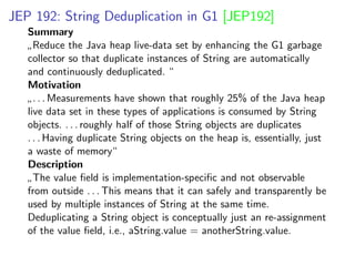 JEP 192: String Deduplication in G1 [JEP192]
Summary
”
Reduce the Java heap live-data set by enhancing the G1 garbage
collector so that duplicate instances of String are automatically
and continuously deduplicated. “
Motivation
”
. . . Measurements have shown that roughly 25% of the Java heap
live data set in these types of applications is consumed by String
objects. . . . roughly half of those String objects are duplicates
. . . Having duplicate String objects on the heap is, essentially, just
a waste of memory“
Description
”
The value ﬁeld is implementation-speciﬁc and not observable
from outside . . . This means that it can safely and transparently be
used by multiple instances of String at the same time.
Deduplicating a String object is conceptually just an re-assignment
of the value ﬁeld, i.e., aString.value = anotherString.value.
 