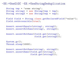 -XX:+UseG1GC -XX:+UseStringDeduplication
String tmp = some string;
String string1 = new String(tmp + tmp);
String string2 = new String(tmp + tmp);
Field field = String.class. getDeclaredField (value);
field.setAccessible(true );
Assert.assertEquals(string1 , string2 );
Assert.assertNotSame(string1 , string2 );
Assert.assertNotSame(field.get(string1),
field.get(string2 ));
System.gc();
Thread.sleep (1000);
Assert.assertNotSame(string1 , string2 );
Assert.assertSame(field.get(string1),
field.get(string2 ));
 