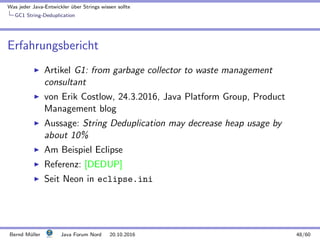 Was jeder Java-Entwickler ¨uber Strings wissen sollte
GC1 String-Deduplication
Erfahrungsbericht
Artikel G1: from garbage collector to waste management
consultant
von Erik Costlow, 24.3.2016, Java Platform Group, Product
Management blog
Aussage: String Deduplication may decrease heap usage by
about 10%
Am Beispiel Eclipse
Referenz: [DEDUP]
Seit Neon in eclipse.ini
Bernd M¨uller Java Forum Nord 20.10.2016 48/60
 