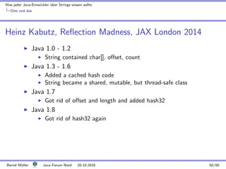 Was jeder Java-Entwickler ¨uber Strings wissen sollte
Dies und das
Heinz Kabutz, Reﬂection Madness, JAX London 2014
Java 1.0 - 1.2
String contained char[], oﬀset, count
Java 1.3 - 1.6
Added a cached hash code
String became a shared, mutable, but thread-safe class
Java 1.7
Got rid of oﬀset and length and added hash32
Java 1.8
Got rid of hash32 again
Bernd M¨uller Java Forum Nord 20.10.2016 50/60
 