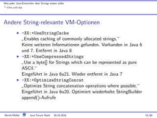Was jeder Java-Entwickler ¨uber Strings wissen sollte
Dies und das
Andere String-relevante VM-Optionen
-XX:+UseStringCache
”
Enables caching of commonly allocated strings.“
Keine weiteren Informationen gefunden. Vorhanden in Java 6
und 7. Entfernt in Java 8
-XX:+UseCompressedStrings
”
Use a byte[] for Strings which can be represented as pure
ASCII.“
Eingef¨uhrt in Java 6u21. Wieder entfernt in Java 7
-XX:+OptimizeStringConcat
”
Optimize String concatenation operations where possible.“
Eingef¨uhrt in Java 6u20. Optimiert wiederholte StringBuilder
append()-Aufrufe
Bernd M¨uller Java Forum Nord 20.10.2016 51/60
 