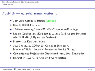 Was jeder Java-Entwickler ¨uber Strings wissen sollte
Dies und das
Ausblick — es geht immer weiter . . .
JEP 254: Compact Strings [JEP254]
Bereits 8/2014 deﬁniert
”
Wiederbelebung“ von -XX:+UseCompressedStrings
kodiert Zeichen als ISO-8859-1/Latin-1 (1 Byte pro Zeichen)
oder UTF-16 (2 Bytes pro Zeichen)
Marker zur Kennzeichnung
JavaOne 2015, CON5483: Compact Strings: A
Memory-Eﬃcient Internal Representation for Strings
Gemeinsames Projekt von Oracle und Intel, 10+ Entwickler
Kommt in Java 9. In neueren EAs enthalten
Bernd M¨uller Java Forum Nord 20.10.2016 52/60
 