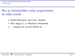 Was jeder Java-Entwickler ¨uber Strings wissen sollte
Dies und das
Wer an Schnittstellen vorbei programmiert,
ist selbst schuld . . .
Große Diskussion: sun.misc.Unsafe
Hier: magic(), in Abschnitt Am¨usantes
. . . schauen wir uns die Details an . . .
Bernd M¨uller Java Forum Nord 20.10.2016 53/60
 
