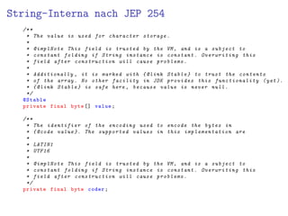 String-Interna nach JEP 254
/**
* The value is used for character storage .
*
* @implNote This field is trusted by the VM , and is a subject to
* constant folding if String instance is constant . Overwriting this
* field after construction will cause problems .
*
* Additionally , it is marked with { @link Stable } to trust the contents
* of the array. No other facility in JDK provides this functionality (yet ).
* {@link Stable } is safe here , because value is never null.
*/
@Stable
private final byte [] value;
/**
* The identifier of the encoding used to encode the bytes in
* {@code value }. The supported values in this implementation are
*
* LATIN1
* UTF16
*
* @implNote This field is trusted by the VM , and is a subject to
* constant folding if String instance is constant . Overwriting this
* field after construction will cause problems .
*/
private final byte coder;
 