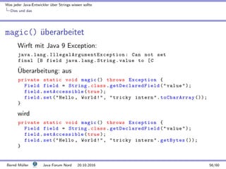 Was jeder Java-Entwickler ¨uber Strings wissen sollte
Dies und das
magic() ¨uberarbeitet
Wirft mit Java 9 Exception:
java.lang. IllegalArgumentException : Can not set
final [B field java.lang.String.value to [C
¨Uberarbeitung: aus
private static void magic () throws Exception {
Field field = String.class. getDeclaredField (value);
field. setAccessible (true );
field.set(Hello , World!, tricky intern.toCharArray ());
}
wird
private static void magic () throws Exception {
Field field = String.class. getDeclaredField (value);
field. setAccessible (true );
field.set(Hello , World!, tricky intern.getBytes ());
}
Bernd M¨uller Java Forum Nord 20.10.2016 56/60
 
