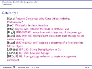 Was jeder Java-Entwickler ¨uber Strings wissen sollte
Referenzen
Referenzen
[Gonc] Antonio Goncalves: Who Cares About toString
Performance?
[Intr1] Wikipedia: Intrinsic function
[Intr2] Krystal Mo. Intrinsic Methods in HotSpot VM
[Bug1] JDK-6962931: move interned strings out of the perm gen
[Bug2] JDK-6964458: Reimplement class meta-data storage to use
native memory
[Bug3] JDK-4513622: (str) keeping a substring of a ﬁeld prevents
GC for object
[JEP192] JEP 192: String Deduplication in G1
[JEP254] JEP 254: Compact Strings
[DEDUP] G1: from garbage collector to waste management
consultant
Bernd M¨uller Java Forum Nord 20.10.2016 59/60
 