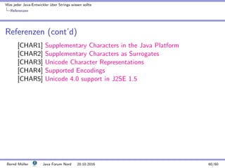 Was jeder Java-Entwickler ¨uber Strings wissen sollte
Referenzen
Referenzen (cont’d)
[CHAR1] Supplementary Characters in the Java Platform
[CHAR2] Supplementary Characters as Surrogates
[CHAR3] Unicode Character Representations
[CHAR4] Supported Encodings
[CHAR5] Unicode 4.0 support in J2SE 1.5
Bernd M¨uller Java Forum Nord 20.10.2016 60/60
 