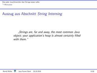 Was jeder Java-Entwickler ¨uber Strings wissen sollte
Motivation
Auszug aus Abschnitt String Interning
”
Strings are, far and away, the most common Java
object; your application’s heap is almost certainly ﬁlled
with them.“
Bernd M¨uller Java Forum Nord 20.10.2016 8/60
 