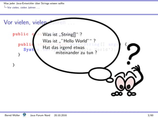 Was jeder Java-Entwickler ¨uber Strings wissen sollte
Vor vielen, vielen Jahren . . .
Vor vielen, vielen Jahren . . .
public class HelloWorld {
public static void main(String [] args) {
System.out.println("Hello World");
}
}
Was ist
”
String[]“ ?
Was ist
”
”Hello World”“ ?
Hat das irgend etwas
miteinander zu tun ?
Bernd M¨uller Java Forum Nord 20.10.2016 3/60
 