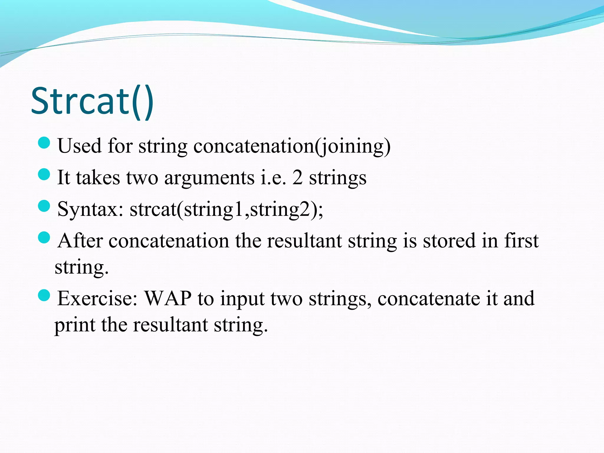 Strcat()
Used for string concatenation(joining)
It takes two arguments i.e. 2 strings
Syntax: strcat(string1,string2);
After concatenation the resultant string is stored in first
string.
Exercise: WAP to input two strings, concatenate it and
print the resultant string.
 