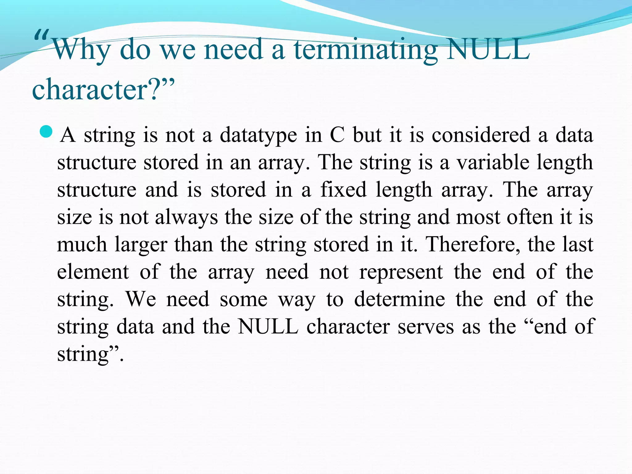 “Why do we need a terminating NULL
character?”
A string is not a datatype in C but it is considered a data
structure stored in an array. The string is a variable length
structure and is stored in a fixed length array. The array
size is not always the size of the string and most often it is
much larger than the string stored in it. Therefore, the last
element of the array need not represent the end of the
string. We need some way to determine the end of the
string data and the NULL character serves as the “end of
string”.
 