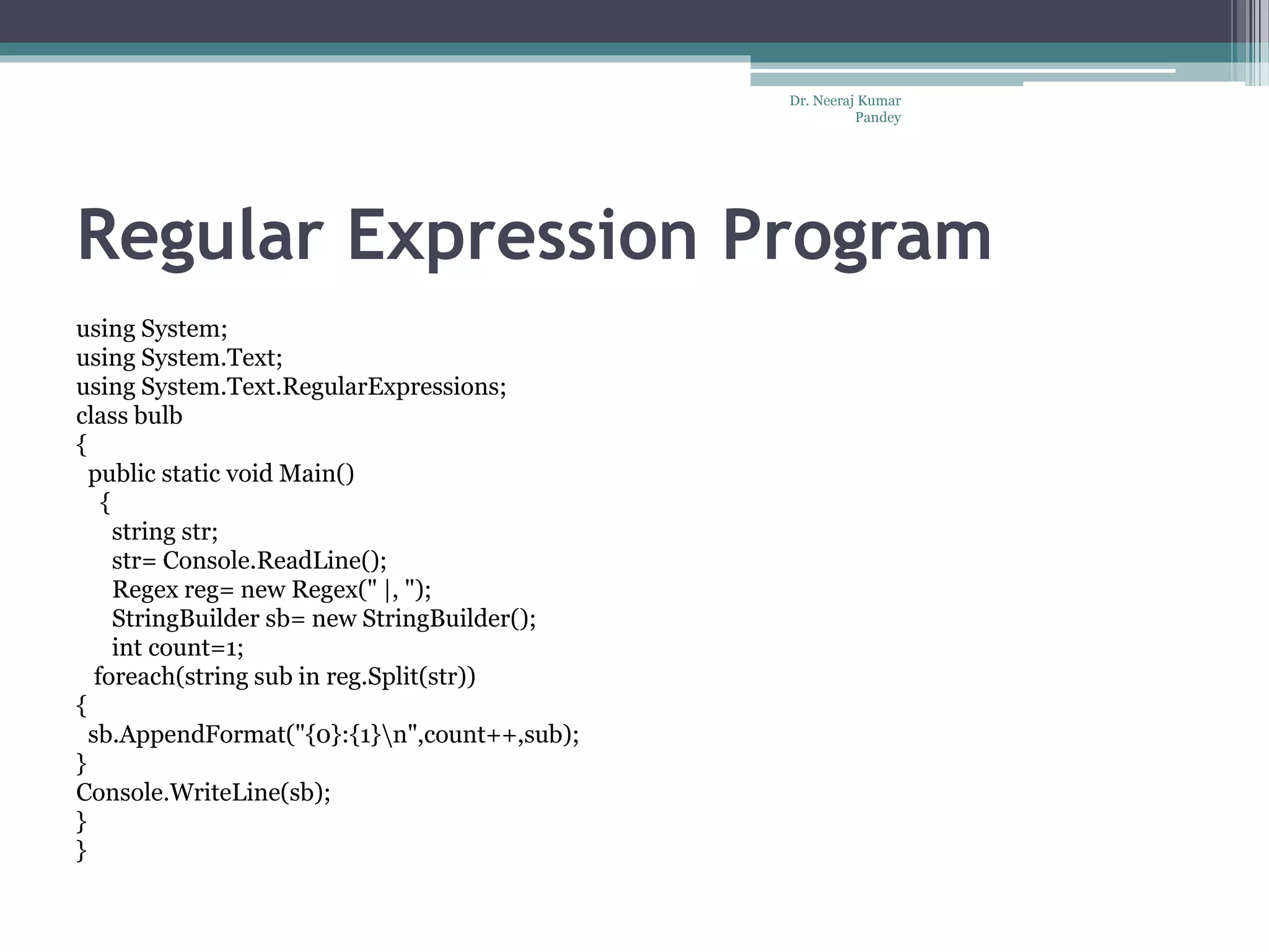 Regular Expression Program using System; using System.Text; using System.Text.RegularExpressions; class bulb { public static void Main() { string str; str= Console.ReadLine(); Regex reg= new Regex(" |, "); StringBuilder sb= new StringBuilder(); int count=1; foreach(string sub in reg.Split(str)) { sb.AppendFormat("{0}:{1}n",count++,sub); } Console.WriteLine(sb); } } Dr. Neeraj Kumar Pandey 