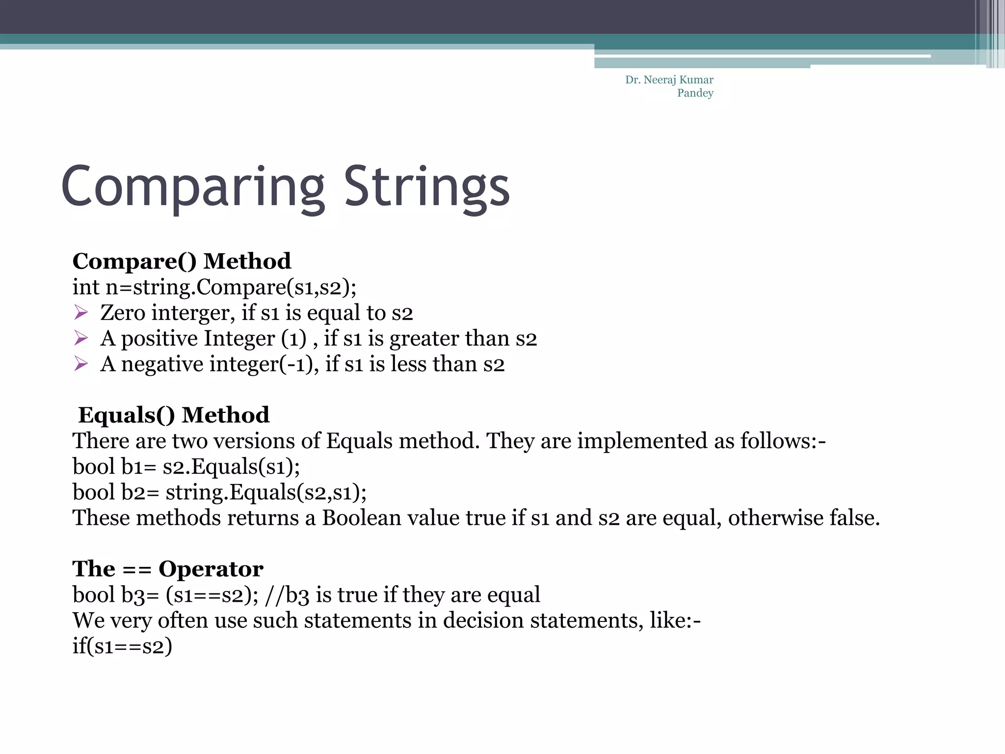 Comparing Strings Compare() Method int n=string.Compare(s1,s2);  Zero interger, if s1 is equal to s2  A positive Integer (1) , if s1 is greater than s2  A negative integer(-1), if s1 is less than s2 Equals() Method There are two versions of Equals method. They are implemented as follows:- bool b1= s2.Equals(s1); bool b2= string.Equals(s2,s1); These methods returns a Boolean value true if s1 and s2 are equal, otherwise false. The == Operator bool b3= (s1==s2); //b3 is true if they are equal We very often use such statements in decision statements, like:- if(s1==s2) Dr. Neeraj Kumar Pandey 