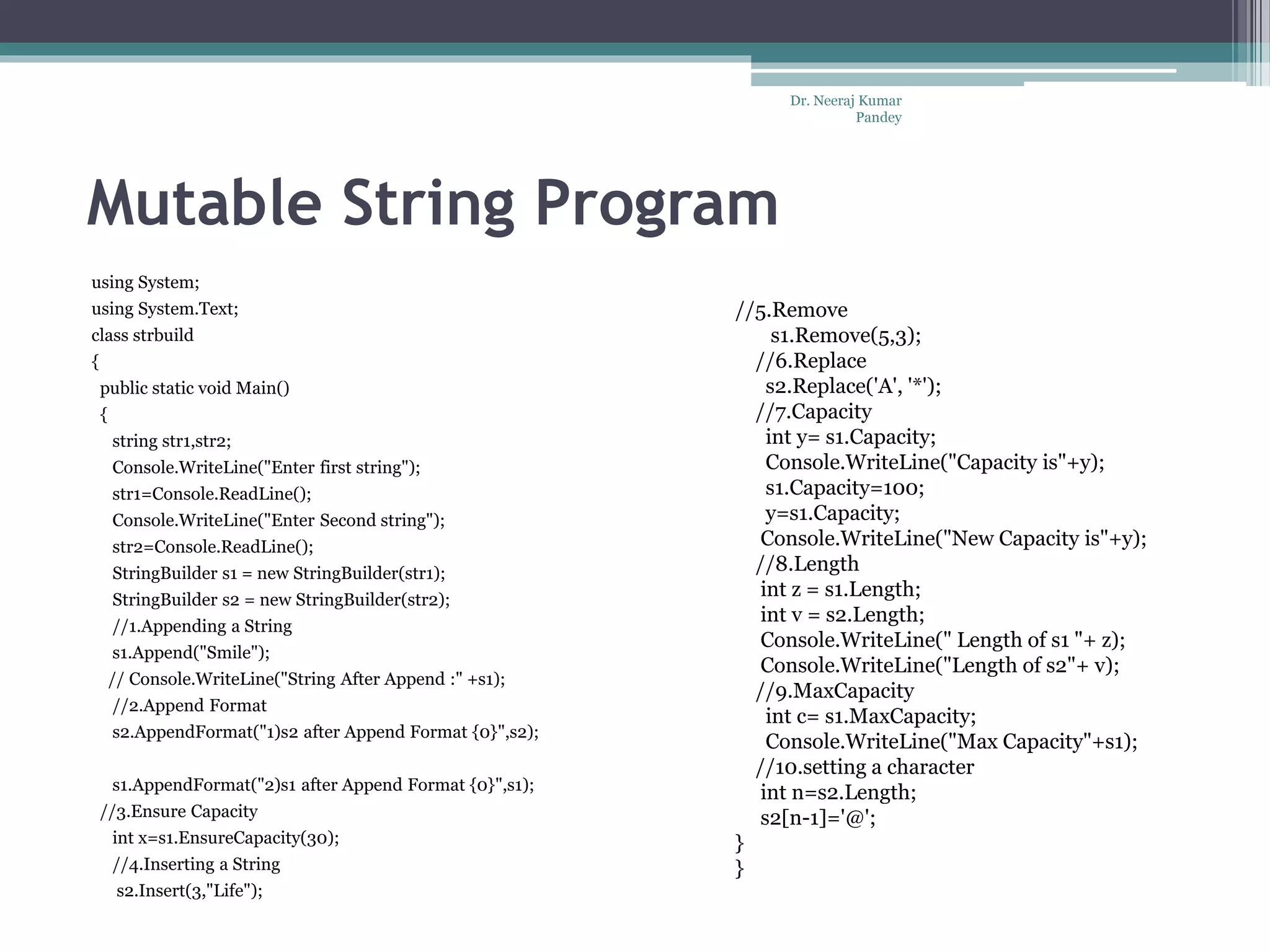 Mutable String Program using System; using System.Text; class strbuild { public static void Main() { string str1,str2; Console.WriteLine("Enter first string"); str1=Console.ReadLine(); Console.WriteLine("Enter Second string"); str2=Console.ReadLine(); StringBuilder s1 = new StringBuilder(str1); StringBuilder s2 = new StringBuilder(str2); //1.Appending a String s1.Append("Smile"); // Console.WriteLine("String After Append :" +s1); //2.Append Format s2.AppendFormat("1)s2 after Append Format {0}",s2); s1.AppendFormat("2)s1 after Append Format {0}",s1); //3.Ensure Capacity int x=s1.EnsureCapacity(30); //4.Inserting a String s2.Insert(3,"Life"); //5.Remove s1.Remove(5,3); //6.Replace s2.Replace('A', '*'); //7.Capacity int y= s1.Capacity; Console.WriteLine("Capacity is"+y); s1.Capacity=100; y=s1.Capacity; Console.WriteLine("New Capacity is"+y); //8.Length int z = s1.Length; int v = s2.Length; Console.WriteLine(" Length of s1 "+ z); Console.WriteLine("Length of s2"+ v); //9.MaxCapacity int c= s1.MaxCapacity; Console.WriteLine("Max Capacity"+s1); //10.setting a character int n=s2.Length; s2[n-1]='@'; } } Dr. Neeraj Kumar Pandey 