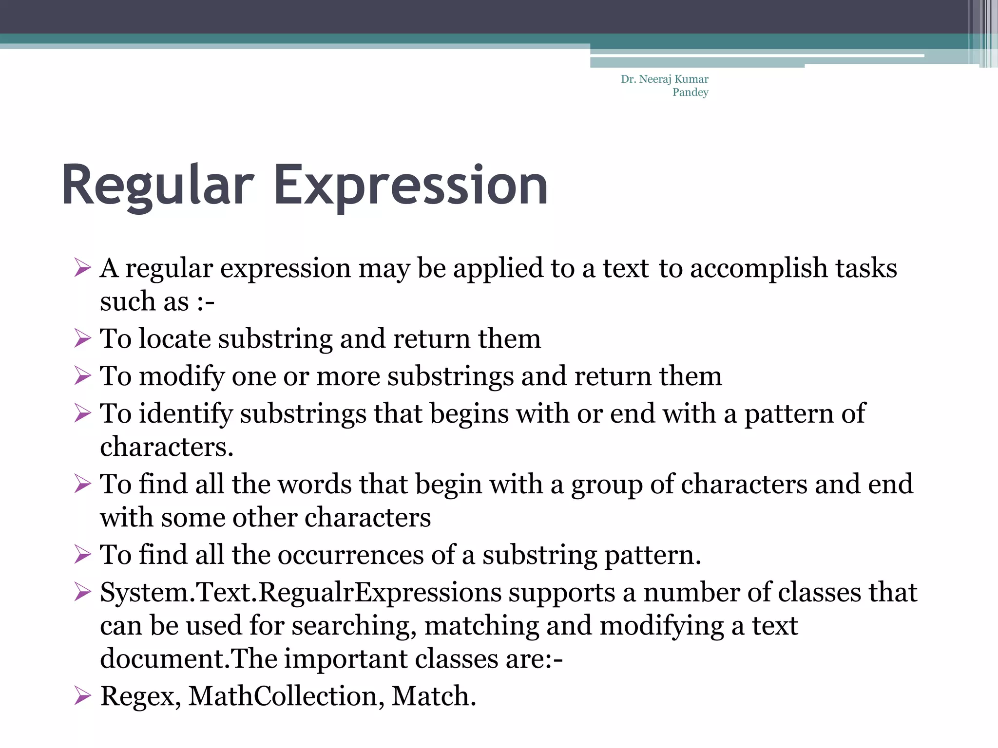 Regular Expression  A regular expression may be applied to a text to accomplish tasks such as :-  To locate substring and return them  To modify one or more substrings and return them  To identify substrings that begins with or end with a pattern of characters.  To find all the words that begin with a group of characters and end with some other characters  To find all the occurrences of a substring pattern.  System.Text.RegualrExpressions supports a number of classes that can be used for searching, matching and modifying a text document.The important classes are:-  Regex, MathCollection, Match. Dr. Neeraj Kumar Pandey 