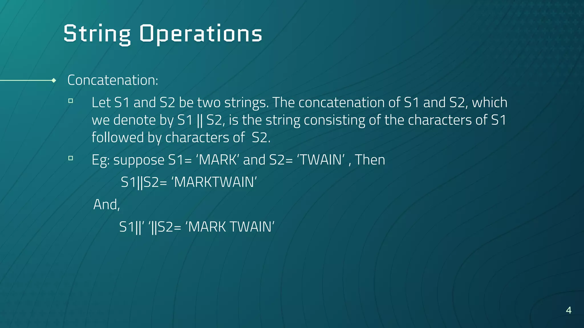 String Operations
Concatenation:
▫ Let S1 and S2 be two strings. The concatenation of S1 and S2, which
we denote by S1 || S2, is the string consisting of the characters of S1
followed by characters of S2.
▫ Eg: suppose S1= ‘MARK’ and S2= ‘TWAIN’ , Then
S1||S2= ‘MARKTWAIN’
And,
S1||’ ‘||S2= ‘MARK TWAIN’
4
 