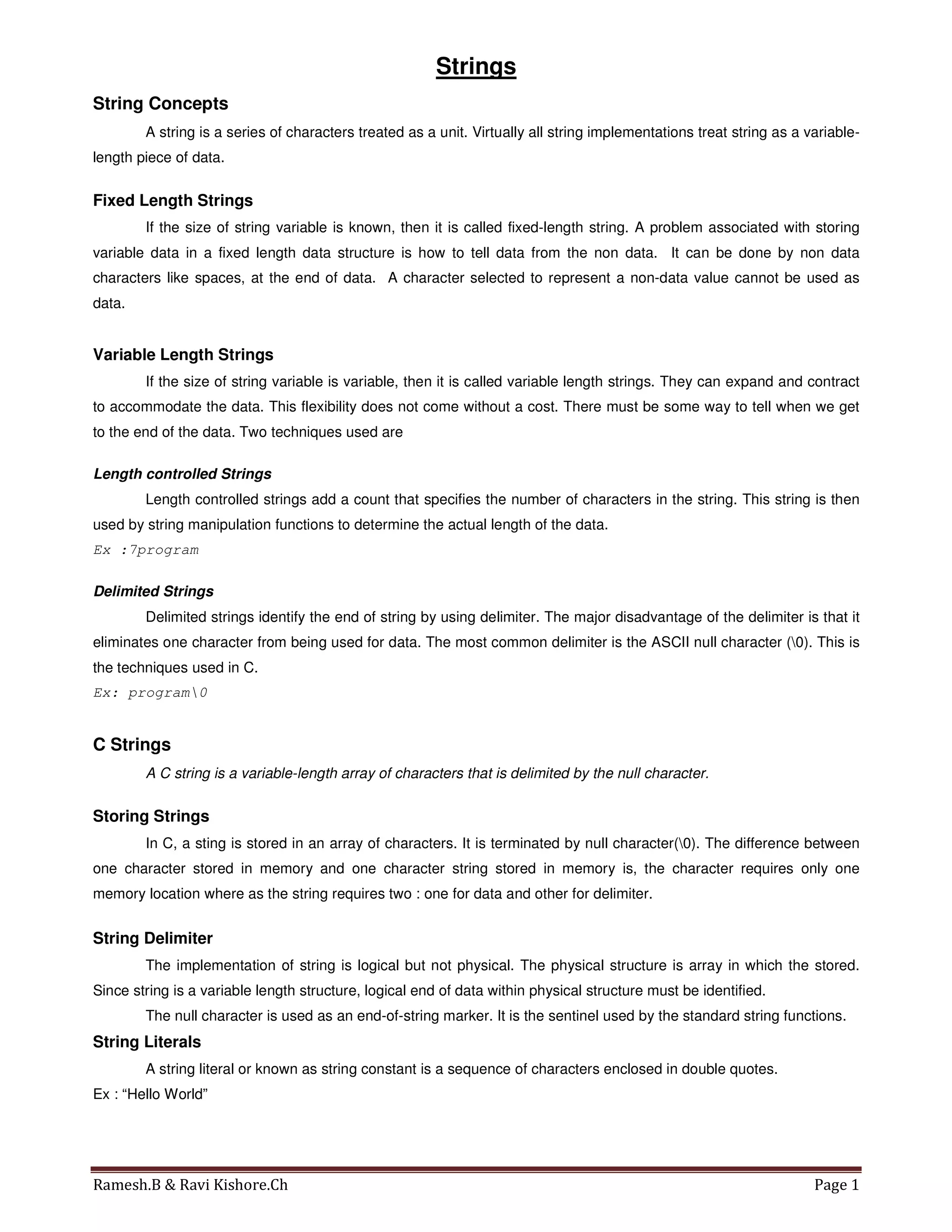 Ramesh.B & Ravi Kishore.Ch Page 1
Strings
String Concepts
A string is a series of characters treated as a unit. Virtually all string implementations treat string as a variable-
length piece of data.
Fixed Length Strings
If the size of string variable is known, then it is called fixed-length string. A problem associated with storing
variable data in a fixed length data structure is how to tell data from the non data. It can be done by non data
characters like spaces, at the end of data. A character selected to represent a non-data value cannot be used as
data.
Variable Length Strings
If the size of string variable is variable, then it is called variable length strings. They can expand and contract
to accommodate the data. This flexibility does not come without a cost. There must be some way to tell when we get
to the end of the data. Two techniques used are
Length controlled Strings
Length controlled strings add a count that specifies the number of characters in the string. This string is then
used by string manipulation functions to determine the actual length of the data.
Ex :7program
Delimited Strings
Delimited strings identify the end of string by using delimiter. The major disadvantage of the delimiter is that it
eliminates one character from being used for data. The most common delimiter is the ASCII null character (0). This is
the techniques used in C.
Ex: program0
C Strings
A C string is a variable-length array of characters that is delimited by the null character.
Storing Strings
In C, a sting is stored in an array of characters. It is terminated by null character(0). The difference between
one character stored in memory and one character string stored in memory is, the character requires only one
memory location where as the string requires two : one for data and other for delimiter.
String Delimiter
The implementation of string is logical but not physical. The physical structure is array in which the stored.
Since string is a variable length structure, logical end of data within physical structure must be identified.
The null character is used as an end-of-string marker. It is the sentinel used by the standard string functions.
String Literals
A string literal or known as string constant is a sequence of characters enclosed in double quotes.
Ex : “Hello World”
 