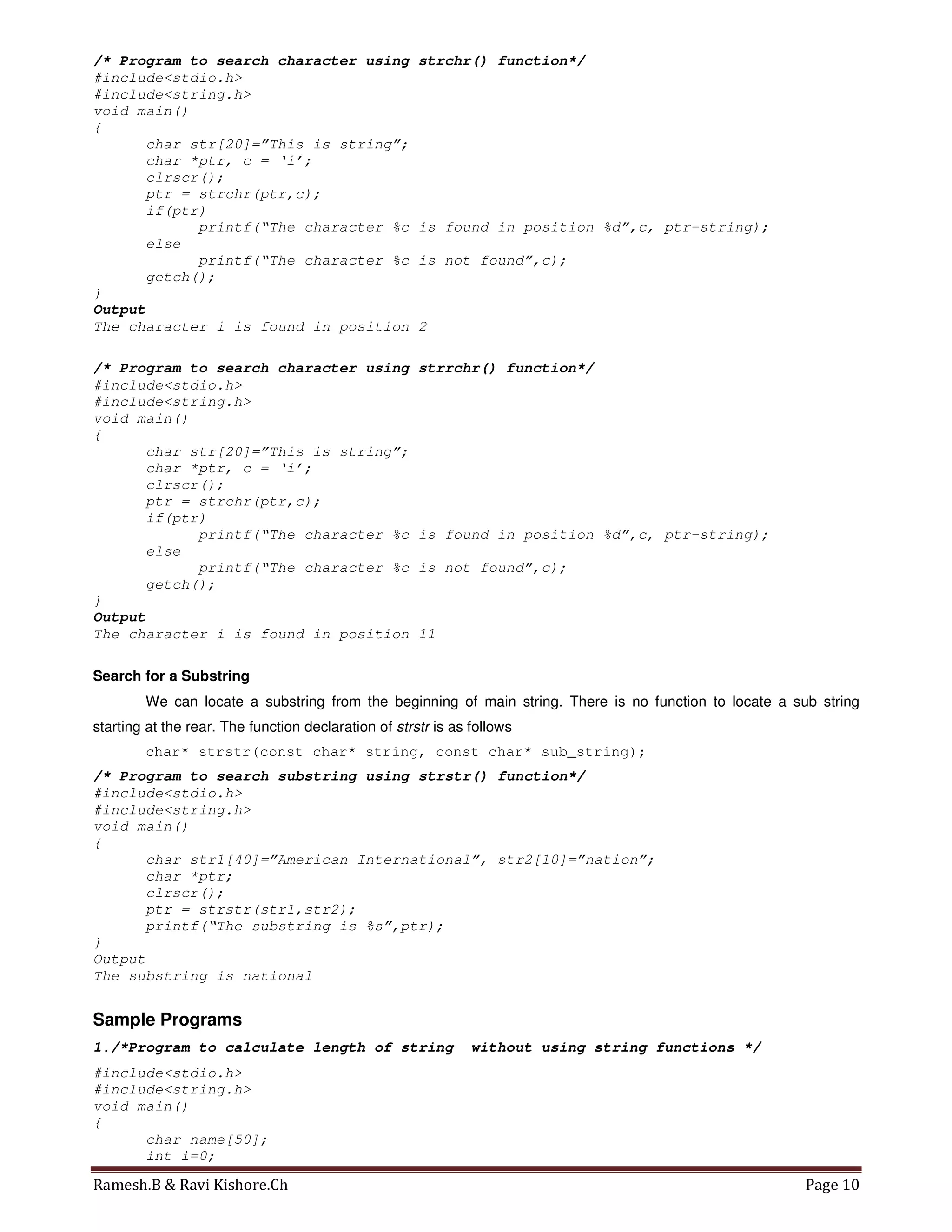 Ramesh.B & Ravi Kishore.Ch Page 10
/* Program to search character using strchr() function*/
#include<stdio.h>
#include<string.h>
void main()
{
char str[20]=”This is string”;
char *ptr, c = ‘i’;
clrscr();
ptr = strchr(ptr,c);
if(ptr)
printf(“The character %c is found in position %d”,c, ptr-string);
else
printf(“The character %c is not found”,c);
getch();
}
Output
The character i is found in position 2
/* Program to search character using strrchr() function*/
#include<stdio.h>
#include<string.h>
void main()
{
char str[20]=”This is string”;
char *ptr, c = ‘i’;
clrscr();
ptr = strchr(ptr,c);
if(ptr)
printf(“The character %c is found in position %d”,c, ptr-string);
else
printf(“The character %c is not found”,c);
getch();
}
Output
The character i is found in position 11
Search for a Substring
We can locate a substring from the beginning of main string. There is no function to locate a sub string
starting at the rear. The function declaration of strstr is as follows
char* strstr(const char* string, const char* sub_string);
/* Program to search substring using strstr() function*/
#include<stdio.h>
#include<string.h>
void main()
{
char str1[40]=”American International”, str2[10]=”nation”;
char *ptr;
clrscr();
ptr = strstr(str1,str2);
printf(“The substring is %s”,ptr);
}
Output
The substring is national
Sample Programs
1./*Program to calculate length of string without using string functions */
#include<stdio.h>
#include<string.h>
void main()
{
char name[50];
int i=0;
 