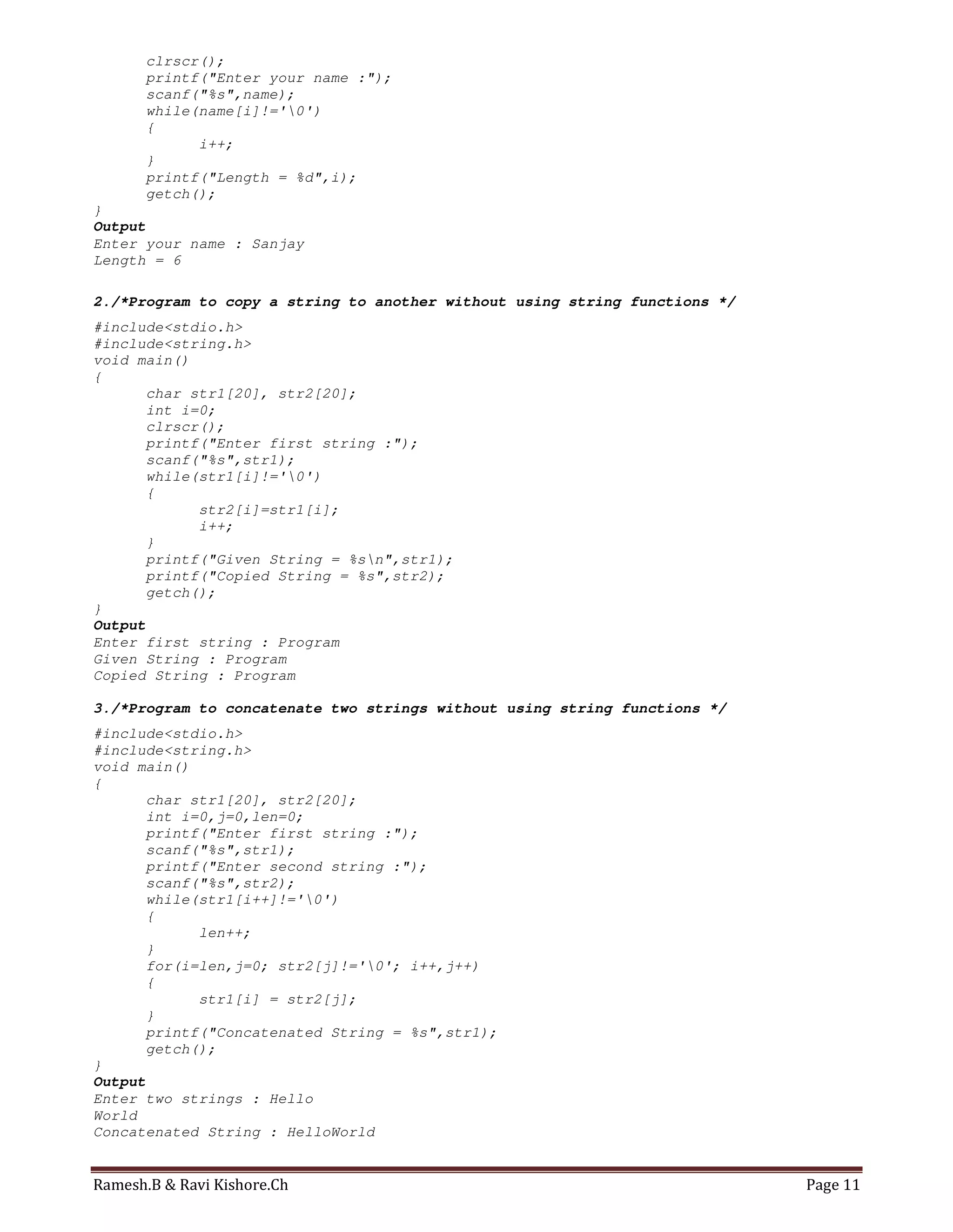 Ramesh.B & Ravi Kishore.Ch Page 11
clrscr();
printf("Enter your name :");
scanf("%s",name);
while(name[i]!='0')
{
i++;
}
printf("Length = %d",i);
getch();
}
Output
Enter your name : Sanjay
Length = 6
2./*Program to copy a string to another without using string functions */
#include<stdio.h>
#include<string.h>
void main()
{
char str1[20], str2[20];
int i=0;
clrscr();
printf("Enter first string :");
scanf("%s",str1);
while(str1[i]!='0')
{
str2[i]=str1[i];
i++;
}
printf("Given String = %sn",str1);
printf("Copied String = %s",str2);
getch();
}
Output
Enter first string : Program
Given String : Program
Copied String : Program
3./*Program to concatenate two strings without using string functions */
#include<stdio.h>
#include<string.h>
void main()
{
char str1[20], str2[20];
int i=0,j=0,len=0;
printf("Enter first string :");
scanf("%s",str1);
printf("Enter second string :");
scanf("%s",str2);
while(str1[i++]!='0')
{
len++;
}
for(i=len,j=0; str2[j]!='0'; i++,j++)
{
str1[i] = str2[j];
}
printf("Concatenated String = %s",str1);
getch();
}
Output
Enter two strings : Hello
World
Concatenated String : HelloWorld
 