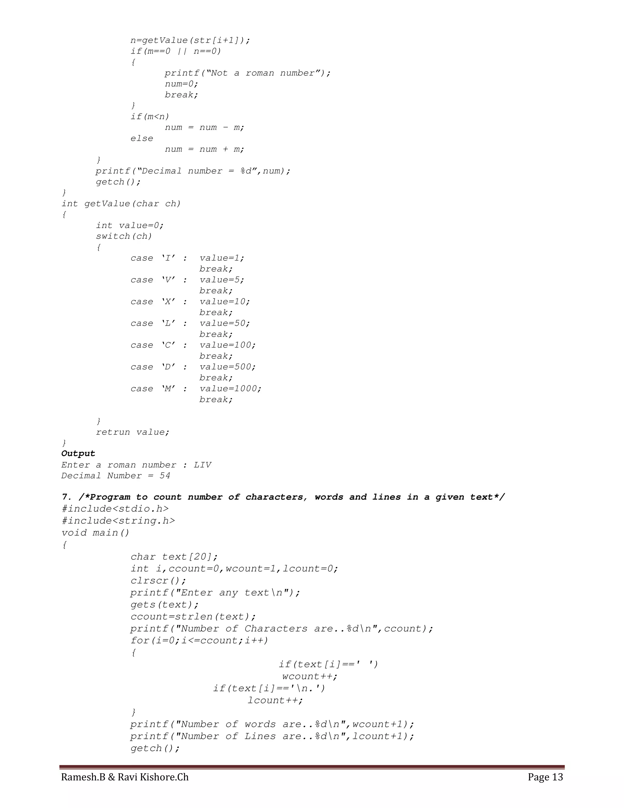 Ramesh.B & Ravi Kishore.Ch Page 13
n=getValue(str[i+1]);
if(m==0 || n==0)
{
printf(“Not a roman number”);
num=0;
break;
}
if(m<n)
num = num – m;
else
num = num + m;
}
printf(“Decimal number = %d”,num);
getch();
}
int getValue(char ch)
{
int value=0;
switch(ch)
{
case ‘I’ : value=1;
break;
case ‘V’ : value=5;
break;
case ‘X’ : value=10;
break;
case ‘L’ : value=50;
break;
case ‘C’ : value=100;
break;
case ‘D’ : value=500;
break;
case ‘M’ : value=1000;
break;
}
retrun value;
}
Output
Enter a roman number : LIV
Decimal Number = 54
7. /*Program to count number of characters, words and lines in a given text*/
#include<stdio.h>
#include<string.h>
void main()
{
char text[20];
int i,ccount=0,wcount=1,lcount=0;
clrscr();
printf("Enter any textn");
gets(text);
ccount=strlen(text);
printf("Number of Characters are..%dn",ccount);
for(i=0;i<=ccount;i++)
{
if(text[i]==' ')
wcount++;
if(text[i]=='n.')
lcount++;
}
printf("Number of words are..%dn",wcount+1);
printf("Number of Lines are..%dn",lcount+1);
getch();
 