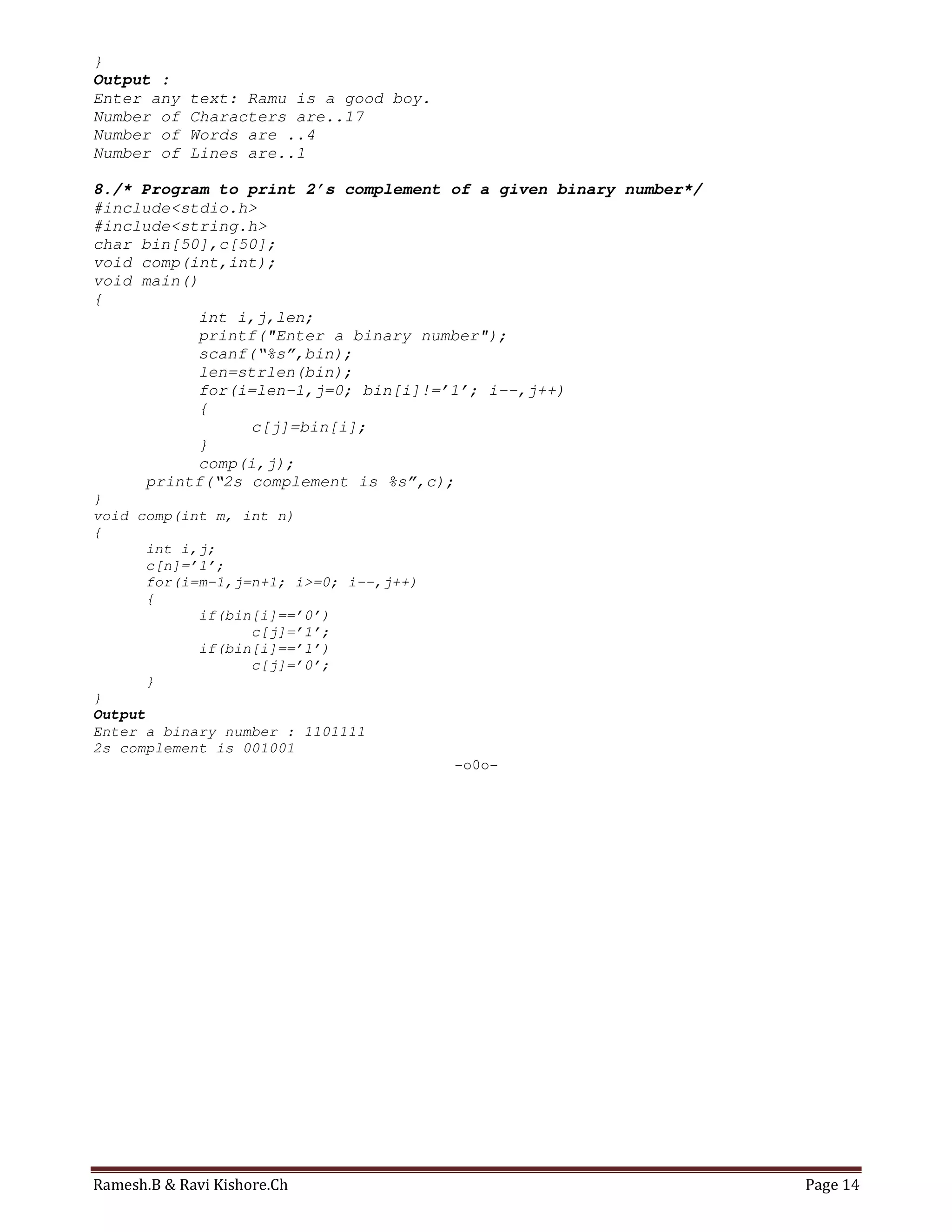 Ramesh.B & Ravi Kishore.Ch Page 14
}
Output :
Enter any text: Ramu is a good boy.
Number of Characters are..17
Number of Words are ..4
Number of Lines are..1
8./* Program to print 2’s complement of a given binary number*/
#include<stdio.h>
#include<string.h>
char bin[50],c[50];
void comp(int,int);
void main()
{
int i,j,len;
printf("Enter a binary number");
scanf(“%s”,bin);
len=strlen(bin);
for(i=len-1,j=0; bin[i]!=’1’; i--,j++)
{
c[j]=bin[i];
}
comp(i,j);
printf(“2s complement is %s”,c);
}
void comp(int m, int n)
{
int i,j;
c[n]=’1’;
for(i=m-1,j=n+1; i>=0; i--,j++)
{
if(bin[i]==’0’)
c[j]=’1’;
if(bin[i]==’1’)
c[j]=’0’;
}
}
Output
Enter a binary number : 1101111
2s complement is 001001
-o0o-
 