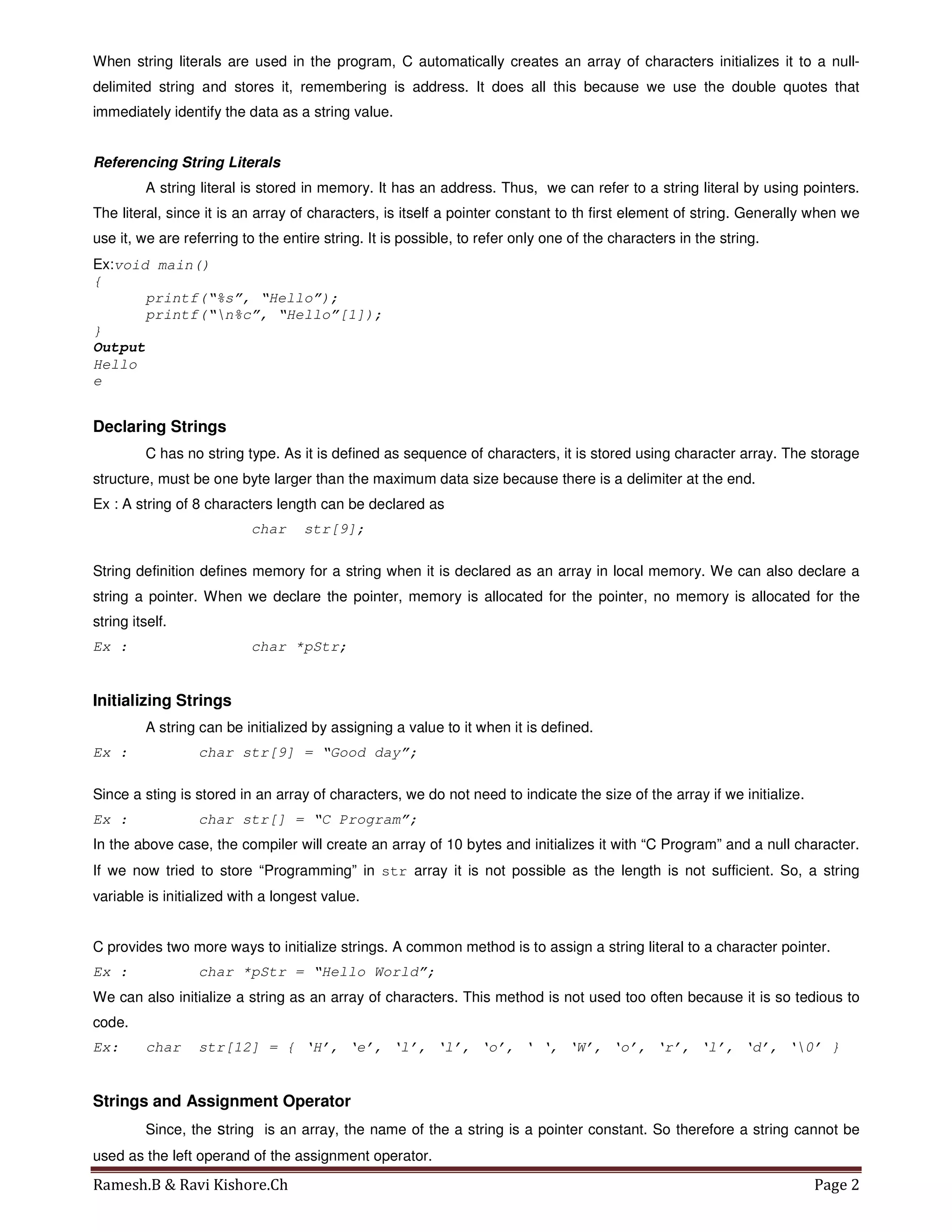 Ramesh.B & Ravi Kishore.Ch Page 2
When string literals are used in the program, C automatically creates an array of characters initializes it to a null-
delimited string and stores it, remembering is address. It does all this because we use the double quotes that
immediately identify the data as a string value.
Referencing String Literals
A string literal is stored in memory. It has an address. Thus, we can refer to a string literal by using pointers.
The literal, since it is an array of characters, is itself a pointer constant to th first element of string. Generally when we
use it, we are referring to the entire string. It is possible, to refer only one of the characters in the string.
Ex:void main()
{
printf(“%s”, “Hello”);
printf(“n%c”, “Hello”[1]);
}
Output
Hello
e
Declaring Strings
C has no string type. As it is defined as sequence of characters, it is stored using character array. The storage
structure, must be one byte larger than the maximum data size because there is a delimiter at the end.
Ex : A string of 8 characters length can be declared as
char str[9];
String definition defines memory for a string when it is declared as an array in local memory. We can also declare a
string a pointer. When we declare the pointer, memory is allocated for the pointer, no memory is allocated for the
string itself.
Ex : char *pStr;
Initializing Strings
A string can be initialized by assigning a value to it when it is defined.
Ex : char str[9] = “Good day”;
Since a sting is stored in an array of characters, we do not need to indicate the size of the array if we initialize.
Ex : char str[] = “C Program”;
In the above case, the compiler will create an array of 10 bytes and initializes it with “C Program” and a null character.
If we now tried to store “Programming” in str array it is not possible as the length is not sufficient. So, a string
variable is initialized with a longest value.
C provides two more ways to initialize strings. A common method is to assign a string literal to a character pointer.
Ex : char *pStr = “Hello World”;
We can also initialize a string as an array of characters. This method is not used too often because it is so tedious to
code.
Ex: char str[12] = { ‘H’, ‘e’, ‘l’, ‘l’, ‘o’, ‘ ‘, ‘W’, ‘o’, ‘r’, ‘l’, ‘d’, ‘0’ }
Strings and Assignment Operator
Since, the string is an array, the name of the a string is a pointer constant. So therefore a string cannot be
used as the left operand of the assignment operator.
 