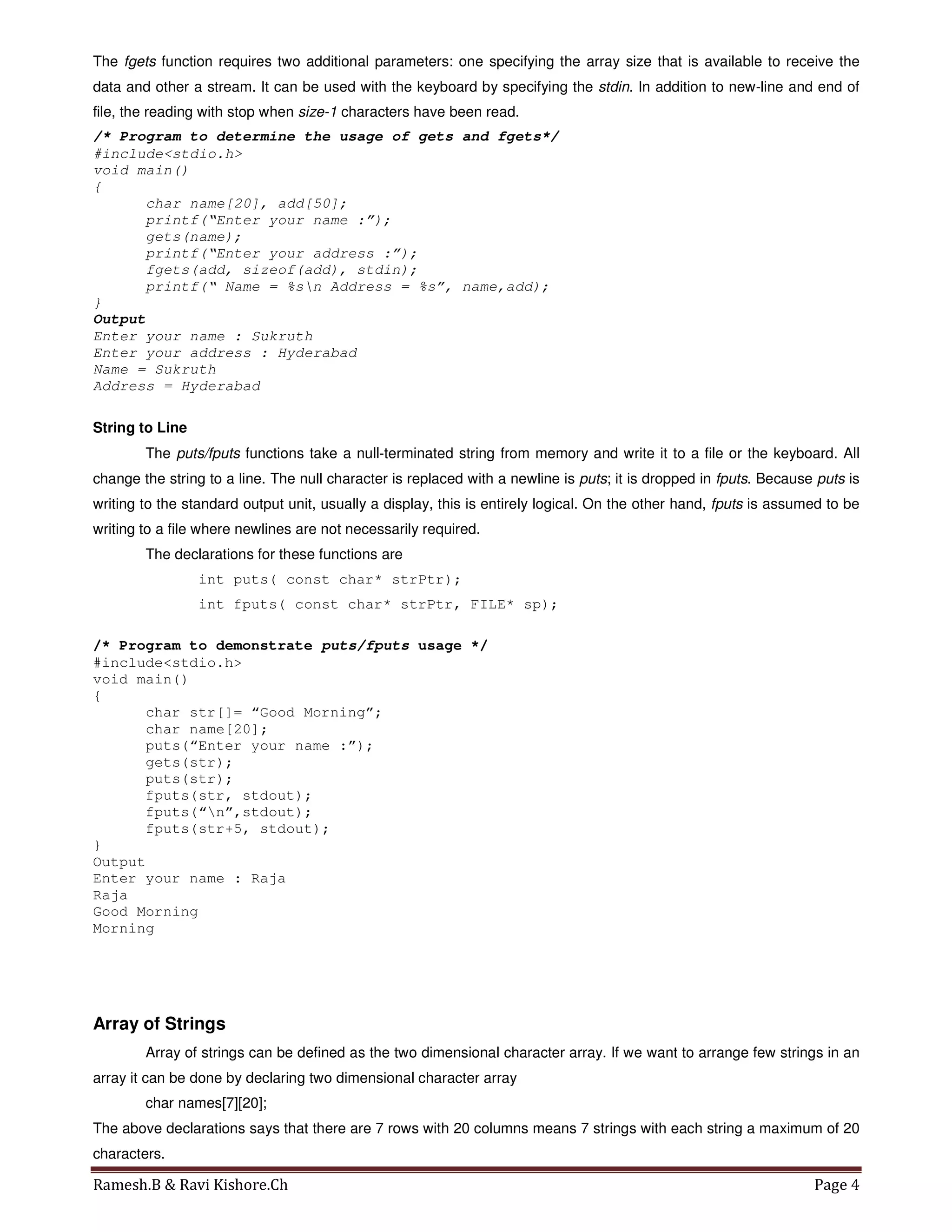 Ramesh.B & Ravi Kishore.Ch Page 4
The fgets function requires two additional parameters: one specifying the array size that is available to receive the
data and other a stream. It can be used with the keyboard by specifying the stdin. In addition to new-line and end of
file, the reading with stop when size-1 characters have been read.
/* Program to determine the usage of gets and fgets*/
#include<stdio.h>
void main()
{
char name[20], add[50];
printf(“Enter your name :”);
gets(name);
printf(“Enter your address :”);
fgets(add, sizeof(add), stdin);
printf(“ Name = %sn Address = %s”, name,add);
}
Output
Enter your name : Sukruth
Enter your address : Hyderabad
Name = Sukruth
Address = Hyderabad
String to Line
The puts/fputs functions take a null-terminated string from memory and write it to a file or the keyboard. All
change the string to a line. The null character is replaced with a newline is puts; it is dropped in fputs. Because puts is
writing to the standard output unit, usually a display, this is entirely logical. On the other hand, fputs is assumed to be
writing to a file where newlines are not necessarily required.
The declarations for these functions are
int puts( const char* strPtr);
int fputs( const char* strPtr, FILE* sp);
/* Program to demonstrate puts/fputs usage */
#include<stdio.h>
void main()
{
char str[]= “Good Morning”;
char name[20];
puts(“Enter your name :”);
gets(str);
puts(str);
fputs(str, stdout);
fputs(“n”,stdout);
fputs(str+5, stdout);
}
Output
Enter your name : Raja
Raja
Good Morning
Morning
Array of Strings
Array of strings can be defined as the two dimensional character array. If we want to arrange few strings in an
array it can be done by declaring two dimensional character array
char names[7][20];
The above declarations says that there are 7 rows with 20 columns means 7 strings with each string a maximum of 20
characters.
 