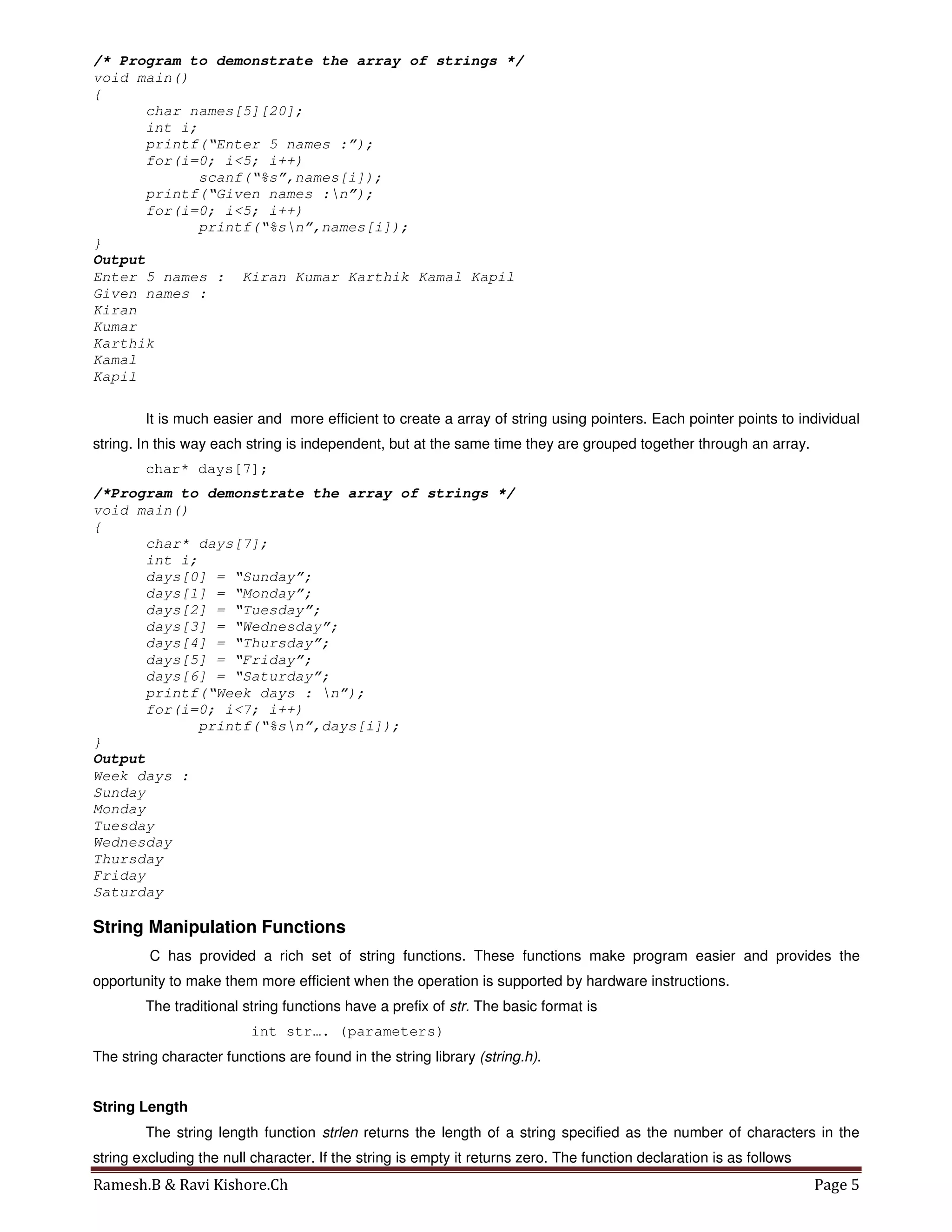 Ramesh.B & Ravi Kishore.Ch Page 5
/* Program to demonstrate the array of strings */
void main()
{
char names[5][20];
int i;
printf(“Enter 5 names :”);
for(i=0; i<5; i++)
scanf(“%s”,names[i]);
printf(“Given names :n”);
for(i=0; i<5; i++)
printf(“%sn”,names[i]);
}
Output
Enter 5 names : Kiran Kumar Karthik Kamal Kapil
Given names :
Kiran
Kumar
Karthik
Kamal
Kapil
It is much easier and more efficient to create a array of string using pointers. Each pointer points to individual
string. In this way each string is independent, but at the same time they are grouped together through an array.
char* days[7];
/*Program to demonstrate the array of strings */
void main()
{
char* days[7];
int i;
days[0] = “Sunday”;
days[1] = “Monday”;
days[2] = “Tuesday”;
days[3] = “Wednesday”;
days[4] = “Thursday”;
days[5] = “Friday”;
days[6] = “Saturday”;
printf(“Week days : n”);
for(i=0; i<7; i++)
printf(“%sn”,days[i]);
}
Output
Week days :
Sunday
Monday
Tuesday
Wednesday
Thursday
Friday
Saturday
String Manipulation Functions
C has provided a rich set of string functions. These functions make program easier and provides the
opportunity to make them more efficient when the operation is supported by hardware instructions.
The traditional string functions have a prefix of str. The basic format is
int str…. (parameters)
The string character functions are found in the string library (string.h).
String Length
The string length function strlen returns the length of a string specified as the number of characters in the
string excluding the null character. If the string is empty it returns zero. The function declaration is as follows
 