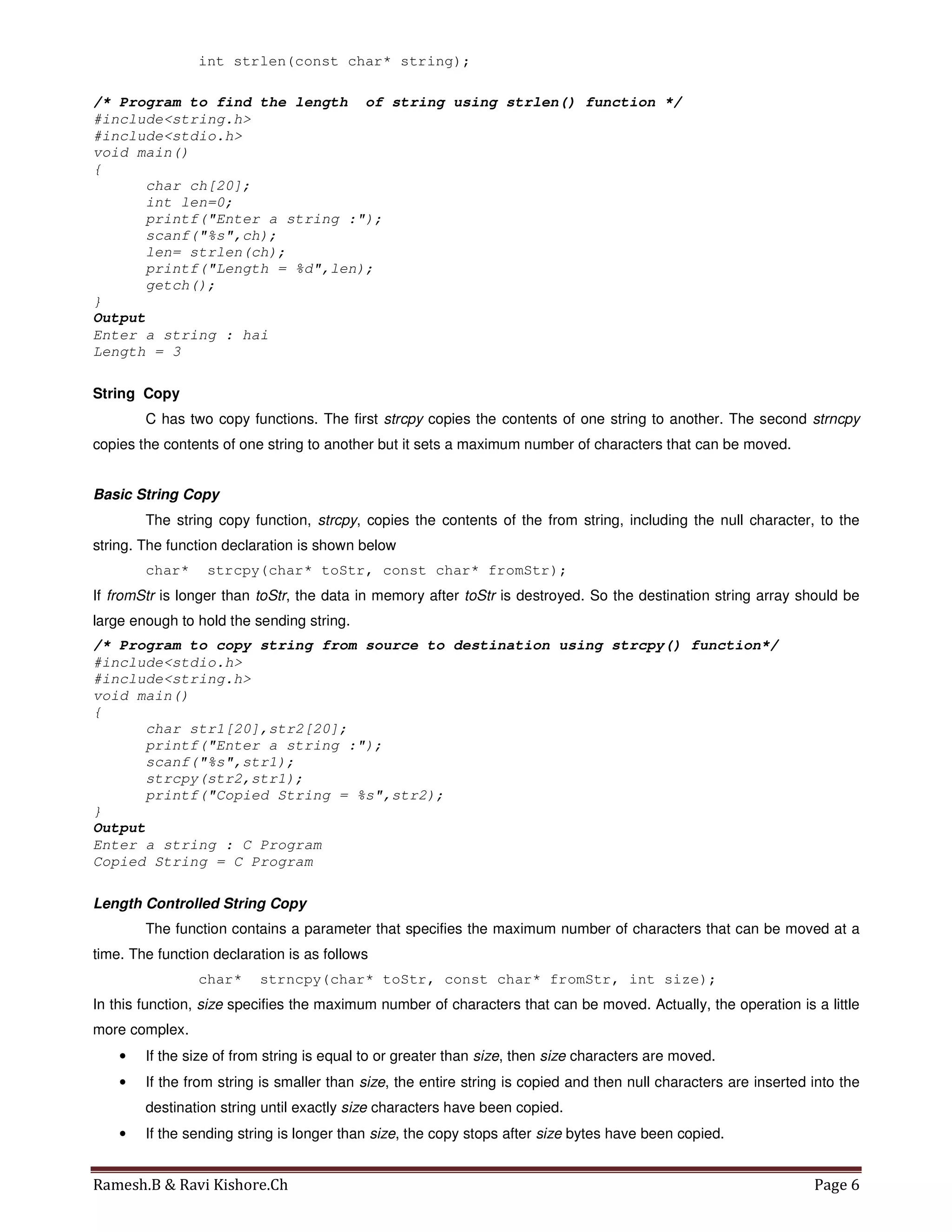 Ramesh.B & Ravi Kishore.Ch Page 6
int strlen(const char* string);
/* Program to find the length of string using strlen() function */
#include<string.h>
#include<stdio.h>
void main()
{
char ch[20];
int len=0;
printf("Enter a string :");
scanf("%s",ch);
len= strlen(ch);
printf("Length = %d",len);
getch();
}
Output
Enter a string : hai
Length = 3
String Copy
C has two copy functions. The first strcpy copies the contents of one string to another. The second strncpy
copies the contents of one string to another but it sets a maximum number of characters that can be moved.
Basic String Copy
The string copy function, strcpy, copies the contents of the from string, including the null character, to the
string. The function declaration is shown below
char* strcpy(char* toStr, const char* fromStr);
If fromStr is longer than toStr, the data in memory after toStr is destroyed. So the destination string array should be
large enough to hold the sending string.
/* Program to copy string from source to destination using strcpy() function*/
#include<stdio.h>
#include<string.h>
void main()
{
char str1[20],str2[20];
printf("Enter a string :");
scanf("%s",str1);
strcpy(str2,str1);
printf("Copied String = %s",str2);
}
Output
Enter a string : C Program
Copied String = C Program
Length Controlled String Copy
The function contains a parameter that specifies the maximum number of characters that can be moved at a
time. The function declaration is as follows
char* strncpy(char* toStr, const char* fromStr, int size);
In this function, size specifies the maximum number of characters that can be moved. Actually, the operation is a little
more complex.
• If the size of from string is equal to or greater than size, then size characters are moved.
• If the from string is smaller than size, the entire string is copied and then null characters are inserted into the
destination string until exactly size characters have been copied.
• If the sending string is longer than size, the copy stops after size bytes have been copied.
 