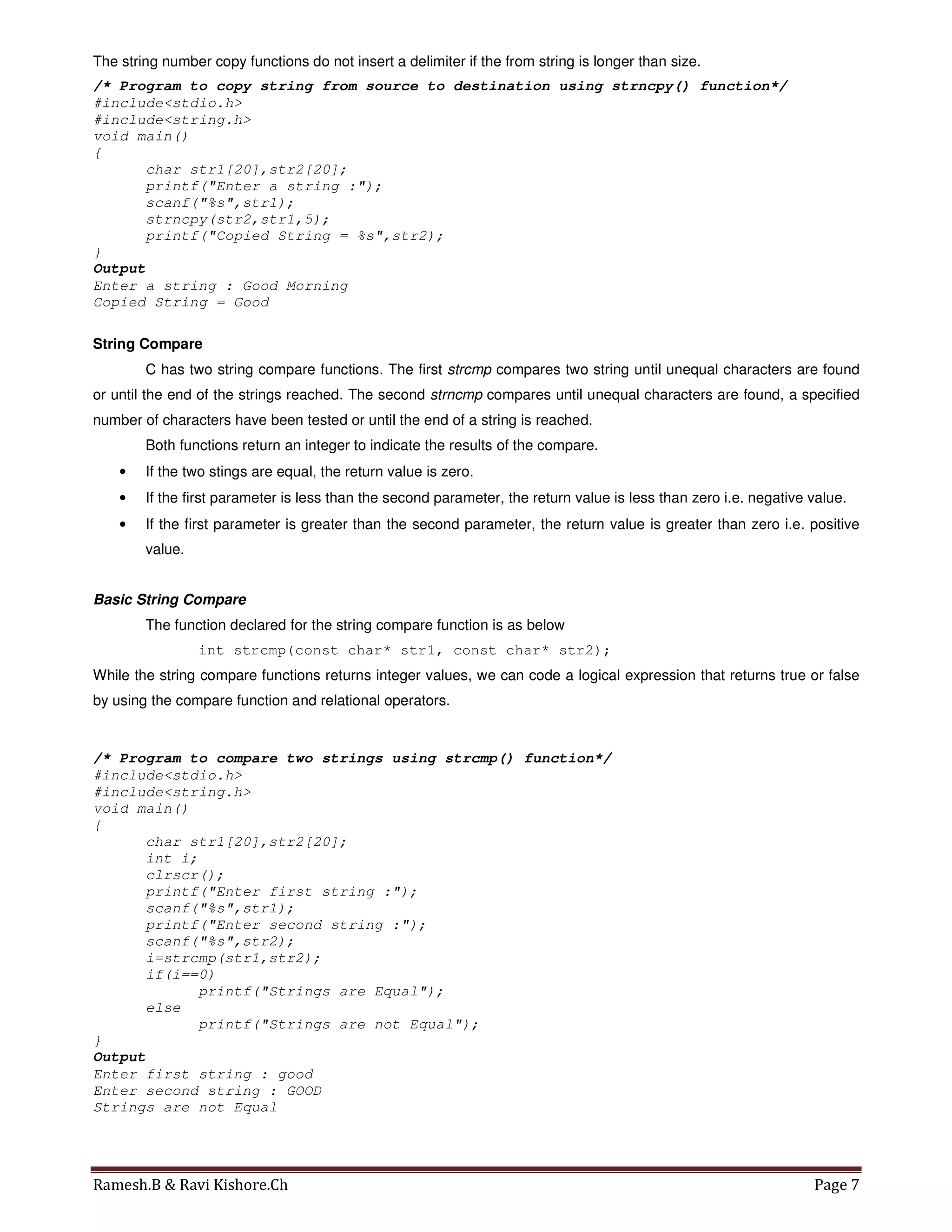 Ramesh.B & Ravi Kishore.Ch Page 7
The string number copy functions do not insert a delimiter if the from string is longer than size.
/* Program to copy string from source to destination using strncpy() function*/
#include<stdio.h>
#include<string.h>
void main()
{
char str1[20],str2[20];
printf("Enter a string :");
scanf("%s",str1);
strncpy(str2,str1,5);
printf("Copied String = %s",str2);
}
Output
Enter a string : Good Morning
Copied String = Good
String Compare
C has two string compare functions. The first strcmp compares two string until unequal characters are found
or until the end of the strings reached. The second strncmp compares until unequal characters are found, a specified
number of characters have been tested or until the end of a string is reached.
Both functions return an integer to indicate the results of the compare.
• If the two stings are equal, the return value is zero.
• If the first parameter is less than the second parameter, the return value is less than zero i.e. negative value.
• If the first parameter is greater than the second parameter, the return value is greater than zero i.e. positive
value.
Basic String Compare
The function declared for the string compare function is as below
int strcmp(const char* str1, const char* str2);
While the string compare functions returns integer values, we can code a logical expression that returns true or false
by using the compare function and relational operators.
/* Program to compare two strings using strcmp() function*/
#include<stdio.h>
#include<string.h>
void main()
{
char str1[20],str2[20];
int i;
clrscr();
printf("Enter first string :");
scanf("%s",str1);
printf("Enter second string :");
scanf("%s",str2);
i=strcmp(str1,str2);
if(i==0)
printf("Strings are Equal");
else
printf("Strings are not Equal");
}
Output
Enter first string : good
Enter second string : GOOD
Strings are not Equal
 
